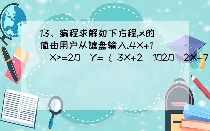 13、编程求解如下方程,x的值由用户从键盘输入.4X+1(X>=20)Y= { 3X+2(1020)2X-7(X