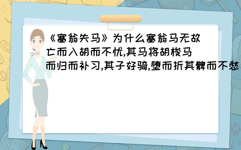 《塞翁失马》为什么塞翁马无故亡而入胡而不忧,其马将胡梭马而归而补习,其子好骑,堕而折其髀而不愁