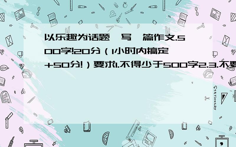 以乐趣为话题,写一篇作文.500字!20分（1小时内搞定+50分!）要求1.不得少于500字2.3.不要写地名、校名、人名（人名写1.2.3.4之类,地名,校名写字母.不同的地方不一样）4.不要写成兴趣了...5.别写