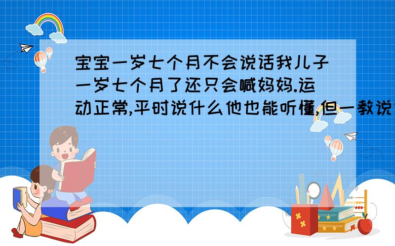 宝宝一岁七个月不会说话我儿子一岁七个月了还只会喊妈妈.运动正常,平时说什么他也能听懂,但一教说话就只听不说,会不会有什么智力障碍或体内缺什么营养元素?他从11个月到现在每个月都