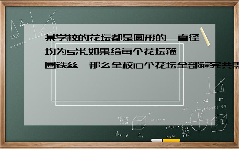 某学校的花坛都是圆形的,直径均为5米.如果给每个花坛箍一圈铁丝,那么全校10个花坛全部箍完共需要铁丝多某学校的花坛都是圆形的,直径均为5米.如果给每个花坛箍一圈铁丝,那么全校10个花