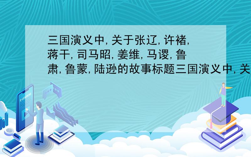 三国演义中,关于张辽,许褚,蒋干,司马昭,姜维,马谡,鲁肃,鲁蒙,陆逊的故事标题三国演义中,关于张辽,许褚,蒋干,司马昭,姜维,马谡,鲁肃,鲁蒙,陆逊的主要事迹（故事标题）