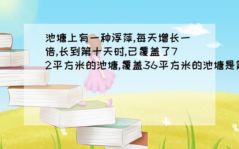 池塘上有一种浮萍,每天增长一倍,长到第十天时,已覆盖了72平方米的池塘,覆盖36平方米的池塘是第几天?第12