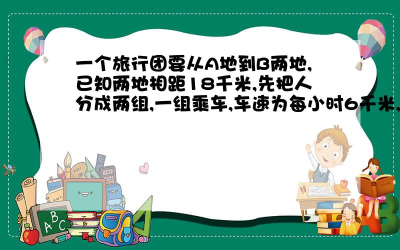 一个旅行团要从A地到B两地,已知两地相距18千米,先把人分成两组,一组乘车,车速为每小时6千米,一组步行人步行的速度为每小时4千米,两组人同时从A地出发,当车到达AB之间的C地时,让乘客下车