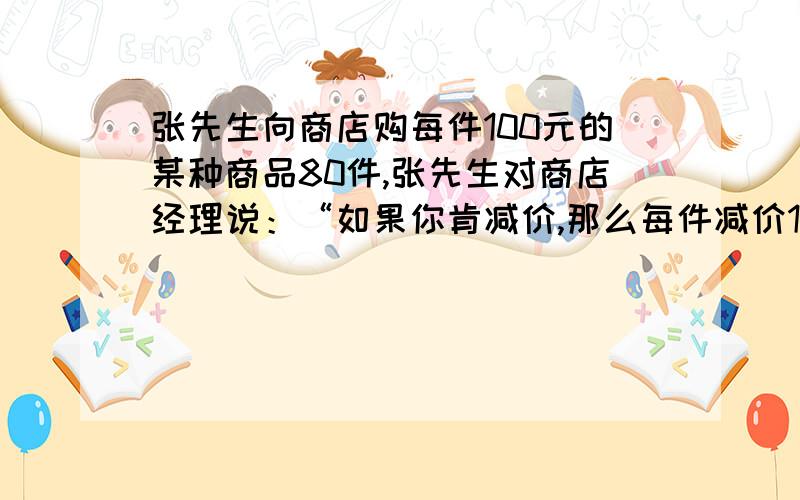 张先生向商店购每件100元的某种商品80件,张先生对商店经理说：“如果你肯减价,那么每件减价1元,我就多订4件.”商店经理算了一下,若减价5%,由于张先生的订购数量增加,获得的利润反而比原