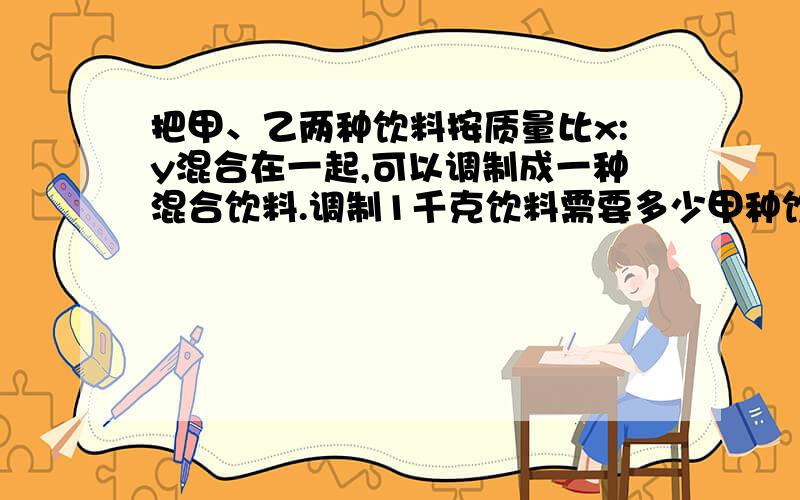 把甲、乙两种饮料按质量比x:y混合在一起,可以调制成一种混合饮料.调制1千克饮料需要多少甲种饮料?线上等