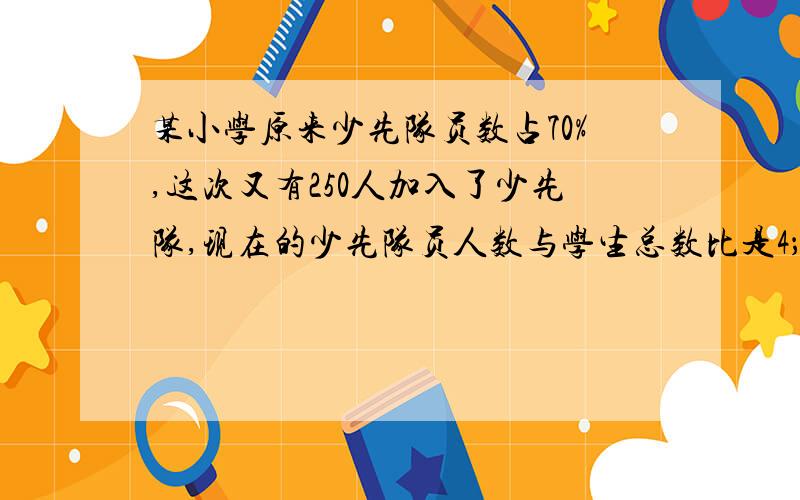 某小学原来少先队员数占70%,这次又有250人加入了少先队,现在的少先队员人数与学生总数比是4；5.一共多少