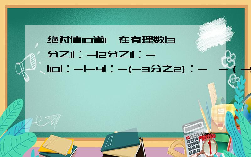 绝对值10道1、在有理数|3分之1|；-|2分之1|；-|10|；-|-4|；-(-3分之2)；-【-（-5）】；0；-（3-2）；-（0.001）中,负数的各数是什么?2、下面大小关系中错误的是1、0.01>-|0| 2、-0.375>-8分之3 3、6分之51