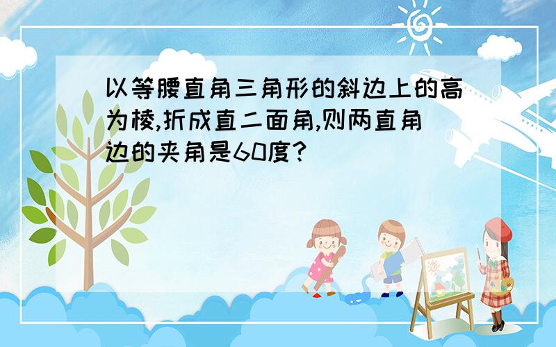 以等腰直角三角形的斜边上的高为棱,折成直二面角,则两直角边的夹角是60度?