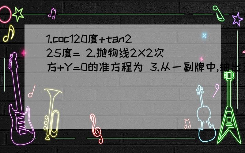 1.coc120度+tan225度= 2.抛物线2X2次方+Y=0的准方程为 3.从一副牌中,抽出五张红桃,四张梅花,三张黑桃一起洗均后从中一次随即抽出十张,恰好红梅黑三种牌抽到的几率为