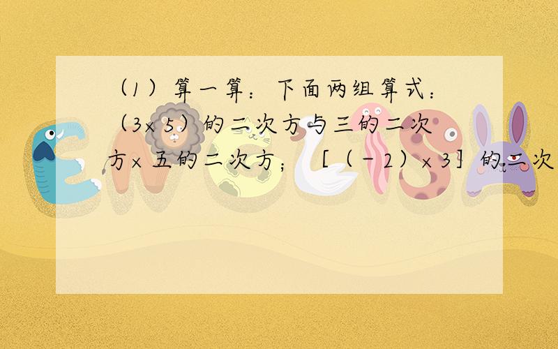 （1）算一算：下面两组算式：（3×5）的二次方与三的二次方×五的二次方；［（－2）×3］的二次方与（－2）的二次方×三的二次方,每组两个算式的结果是否相同?（2）用一用：利用上述结