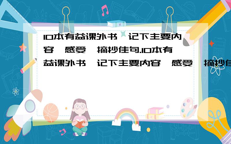 10本有益课外书,记下主要内容,感受,摘抄佳句.10本有益课外书,记下主要内容,感受,摘抄佳句.我要的10本有益课外书一定要有书名丶还要记下主要内容，摘抄佳句哦！参考格式如下：《×××》(