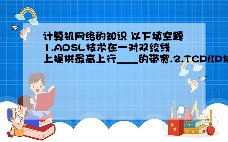 计算机网络的知识 以下填空题1.ADSL技术在一对双绞线上提供最高上行____的带宽.2.TCP/IP协议采用通信方式是______方式,基本传输单位是______.3.______是一种受用户控制的分配服务系统4.计算机网