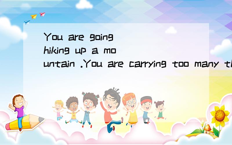 You are going hiking up a mountain .You are carrying too many things and you feel like yougoing to die .You need everything in your bag.What are you going to do?回答