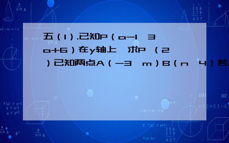 五（1）.已知P（a-1,3a+6）在y轴上,求P （2）已知两点A（-3,m）B（n,4）若AB平行x轴,求m的值,并确定n的范围.（3）线段AB=3,且平行于y轴,已知点A（2,-5）,求B点坐标