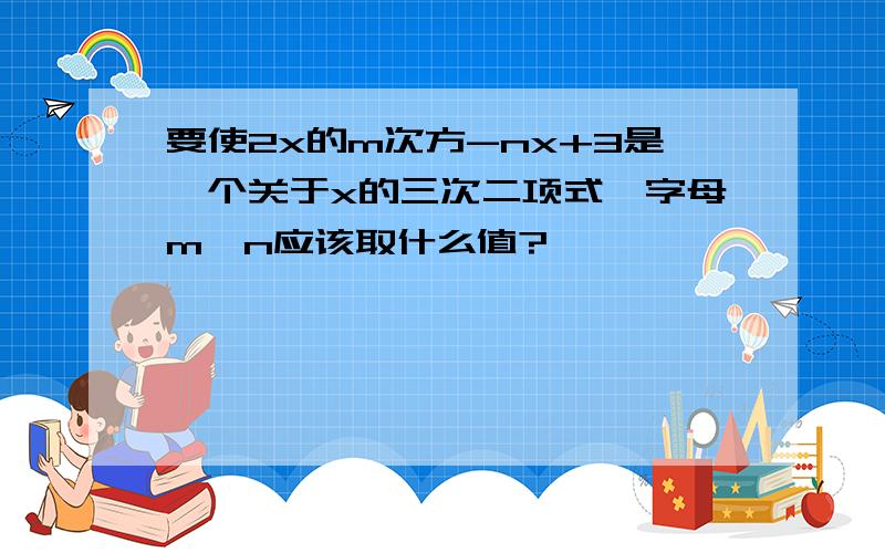 要使2x的m次方-nx+3是一个关于x的三次二项式,字母m,n应该取什么值?