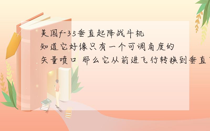 美国f-35垂直起降战斗机 知道它好像只有一个可调角度的矢量喷口 那么它从前进飞行转换到垂直下落的一瞬间他是怎么用这个喷口来进行转换的 转换的时候飞机不会掉下来吗 求赐教