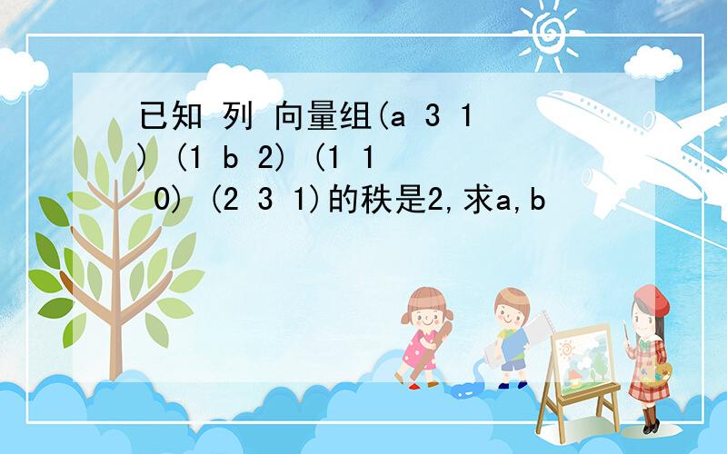 已知 列 向量组(a 3 1) (1 b 2) (1 1 0) (2 3 1)的秩是2,求a,b