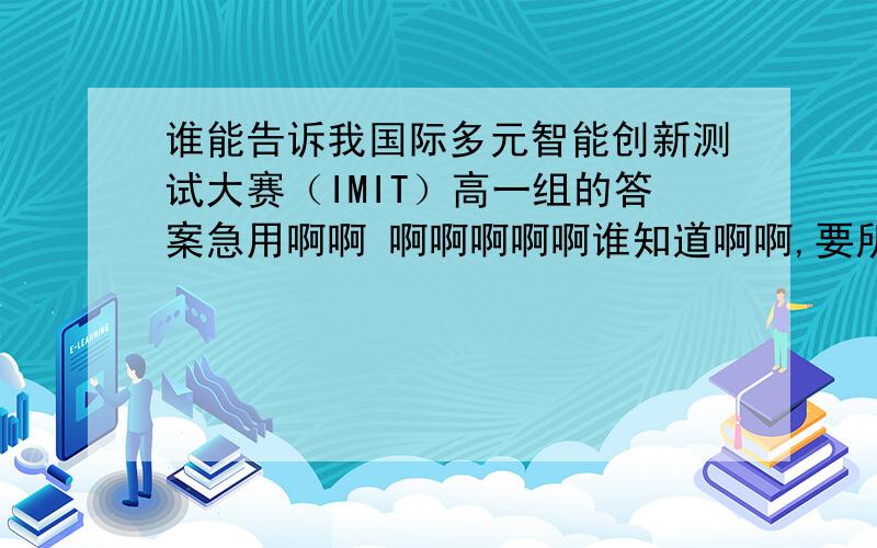 谁能告诉我国际多元智能创新测试大赛（IMIT）高一组的答案急用啊啊 啊啊啊啊啊谁知道啊啊,要所有的答案,一定要全