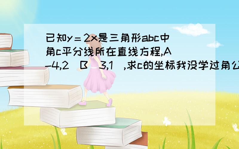 已知y＝2x是三角形abc中角c平分线所在直线方程,A(-4,2)B(3,1),求c的坐标我没学过角公式,有没有别的方法做啊