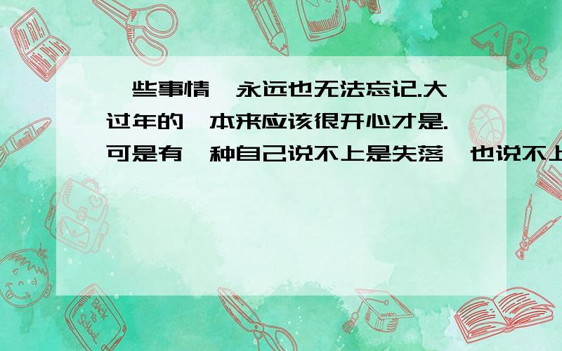 一些事情,永远也无法忘记.大过年的,本来应该很开心才是.可是有一种自己说不上是失落,也说不上寂寞的感觉.和前女友分了大半年了就没真正开心过.不过现在习惯了,没那种感觉了.而且对异