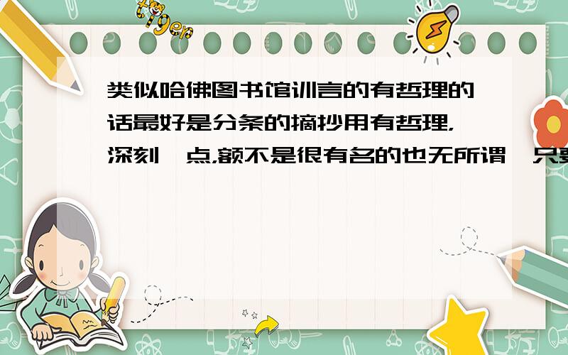 类似哈佛图书馆训言的有哲理的话最好是分条的摘抄用有哲理，深刻一点，额不是很有名的也无所谓、只要能引发人思考就可以...