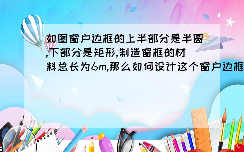 如图窗户边框的上半部分是半圆,下部分是矩形,制造窗框的材料总长为6m,那么如何设计这个窗户边框尺寸使窗户透光面积最大?