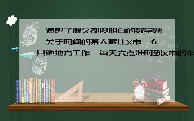 一道想了很久都没明白的数学题,关于时间的某人家住X市,在其他地方工作,每天六点准时到X市的车站,他老婆用汽车接她回家,有一次他提早了半个小时到X市车站,然后步行回家,他老婆按往常的