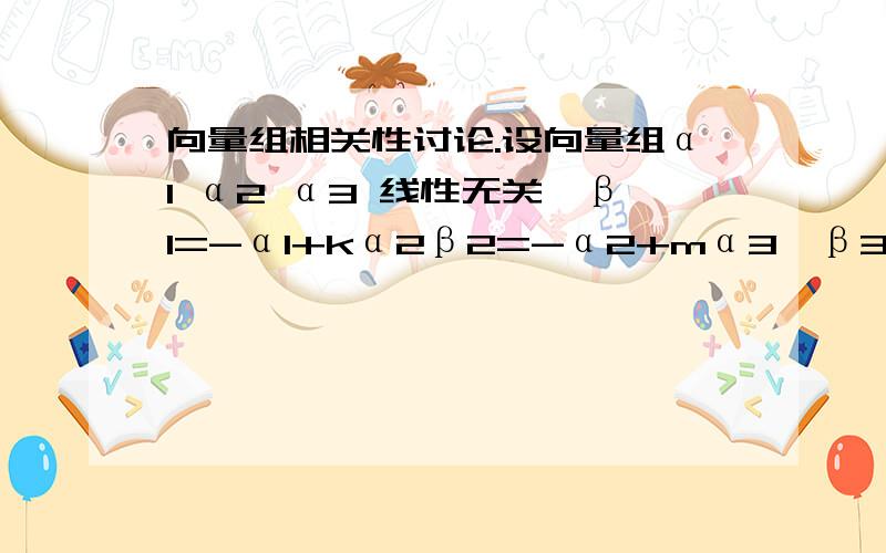 向量组相关性讨论.设向量组α1 α2 α3 线性无关,β1=-α1+kα2β2=-α2+mα3,β3=aα1-α3,讨论向量组β1 β2 β3的线性相关性