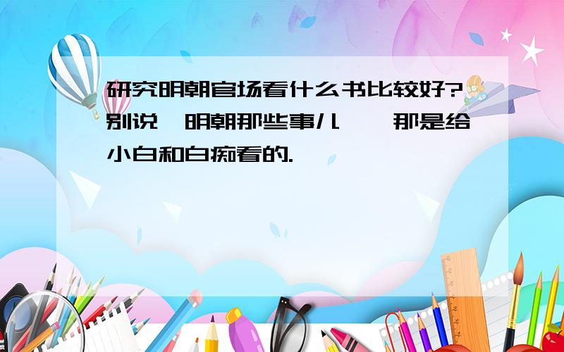 研究明朝官场看什么书比较好?别说《明朝那些事儿》,那是给小白和白痴看的.