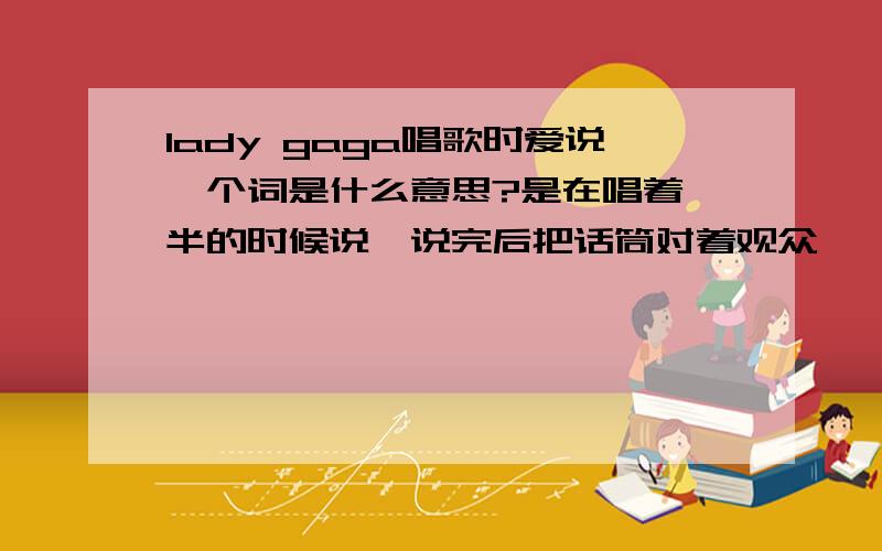 lady gaga唱歌时爱说一个词是什么意思?是在唱着一半的时候说,说完后把话筒对着观众,