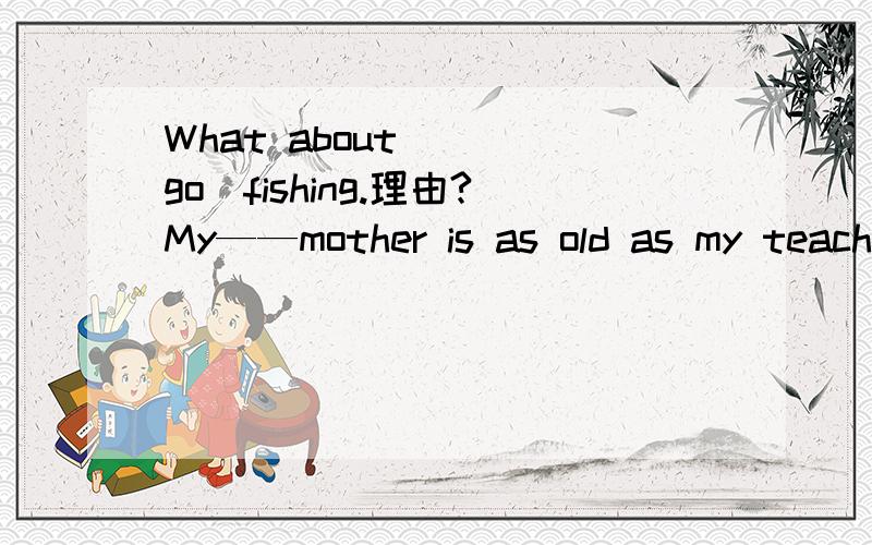 What about___（go)fishing.理由?My——mother is as old as my teacher(保持句意不变） My mother我写在下面：and my teacher are of the ____ ____理由?since用什么提问