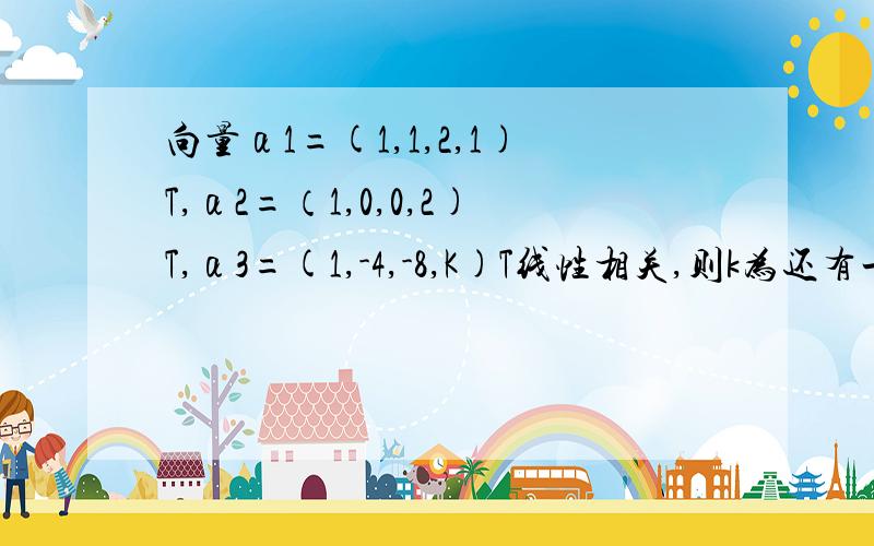 向量α1=(1,1,2,1)T,α2=（1,0,0,2)T,α3=(1,-4,-8,K)T线性相关,则k为还有一个,向量组a1=(1,2,-1,3),a2=(1,1,-1,1),a3=（2,4,-2,6）的线性相关性,一直不知道到底是行向量还是列向量?