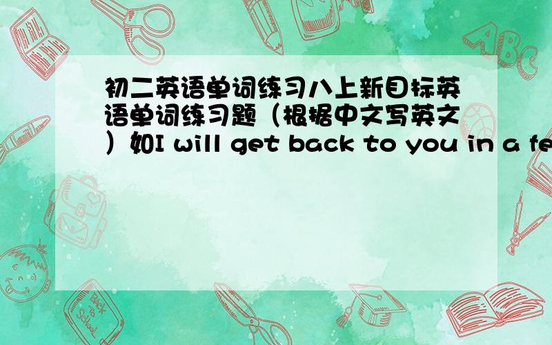 初二英语单词练习八上新目标英语单词练习题（根据中文写英文）如I will get back to you in a few ________ ( 分钟 ) time.1到10单元共100个,急用~我要的是类似于这样的题目不是这道题的答案！