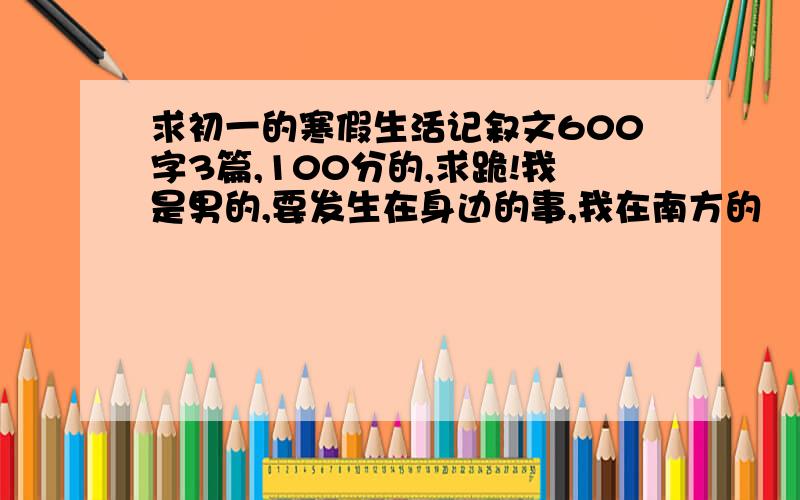 求初一的寒假生活记叙文600字3篇,100分的,求跪!我是男的,要发生在身边的事,我在南方的