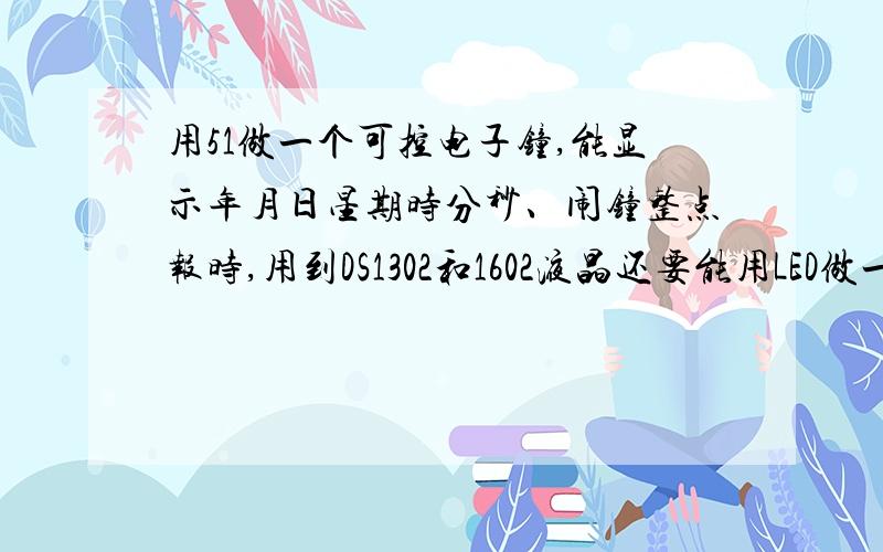 用51做一个可控电子钟,能显示年月日星期时分秒、闹钟整点报时,用到DS1302和1602液晶还要能用LED做一个时分指示.感激不尽.对了,是用C语言