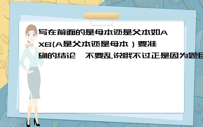 写在前面的是母本还是父本如AXB(A是父本还是母本）要准确的结论,不要乱说哦不过正是因为题目中没有明确的说所以我才会问的啊