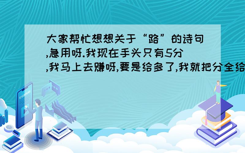 大家帮忙想想关于“路”的诗句,急用呀.我现在手头只有5分,我马上去赚呀,要是给多了,我就把分全给你们.再加2分.再加12分.