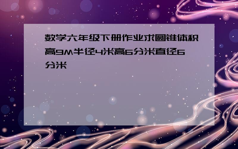 数学六年级下册作业求圆锥体积高9M半径4米高6分米直径6分米