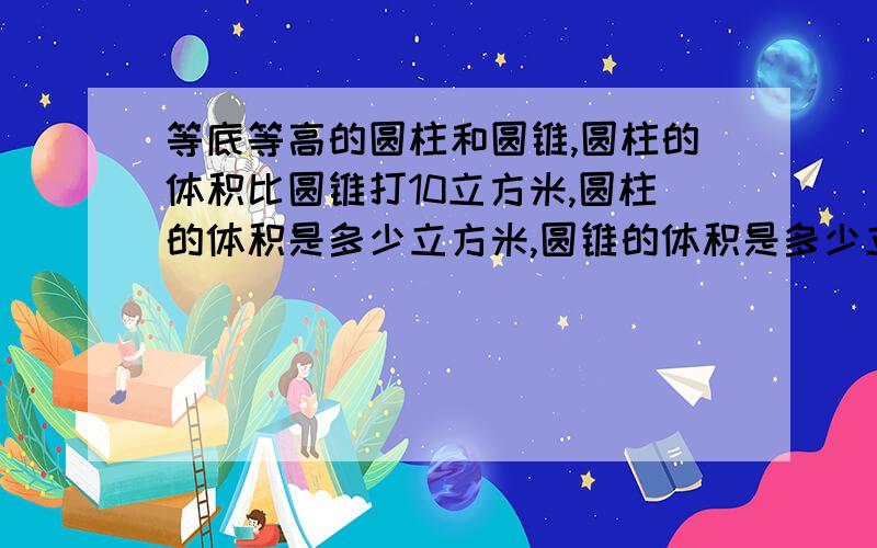 等底等高的圆柱和圆锥,圆柱的体积比圆锥打10立方米,圆柱的体积是多少立方米,圆锥的体积是多少立方米?