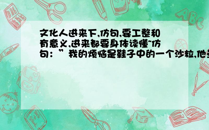 文化人进来下,仿句,要工整和有意义,进来都要身体读懂~仿句：”我的烦恼是鞋子中的一个沙粒,他虽然很小,却是我前行中的一大障碍.”读懂意思再考虑,每人写2~3个,帮忙在写一个 关于烦恼的