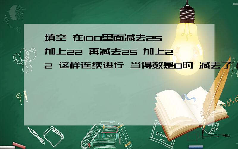 填空 在100里面减去25 加上22 再减去25 加上22 这样连续进行 当得数是0时 减去了（）个25 （）个22甲乙两数之和是434.3 乙数的小数点向右移动两位等于甲数 甲数是（）5/12的商的简便记法是（