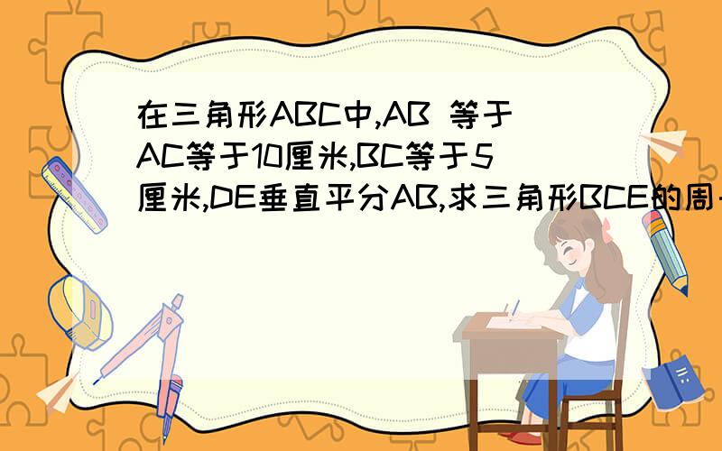 在三角形ABC中,AB 等于AC等于10厘米,BC等于5厘米,DE垂直平分AB,求三角形BCE的周长