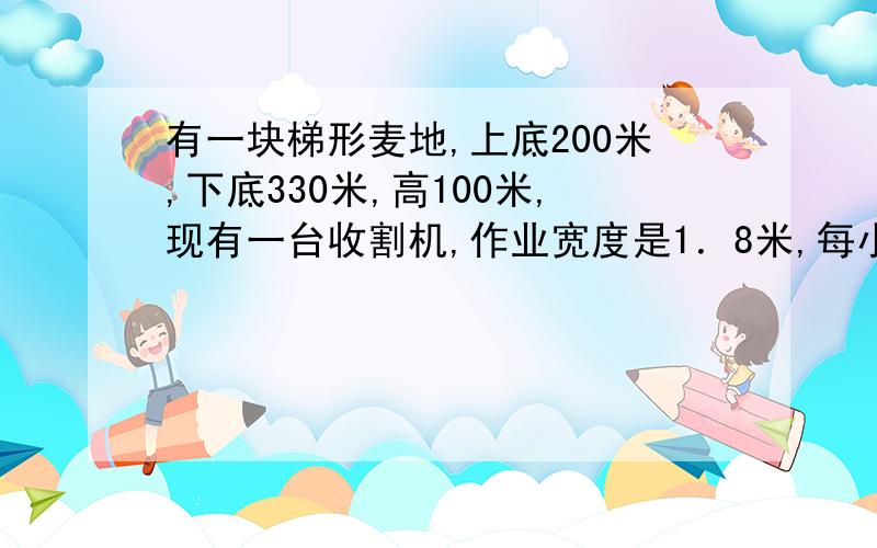 有一块梯形麦地,上底200米,下底330米,高100米,现有一台收割机,作业宽度是1．8米,每小时行5千米,大大约多少小时可以收割完这快麦地