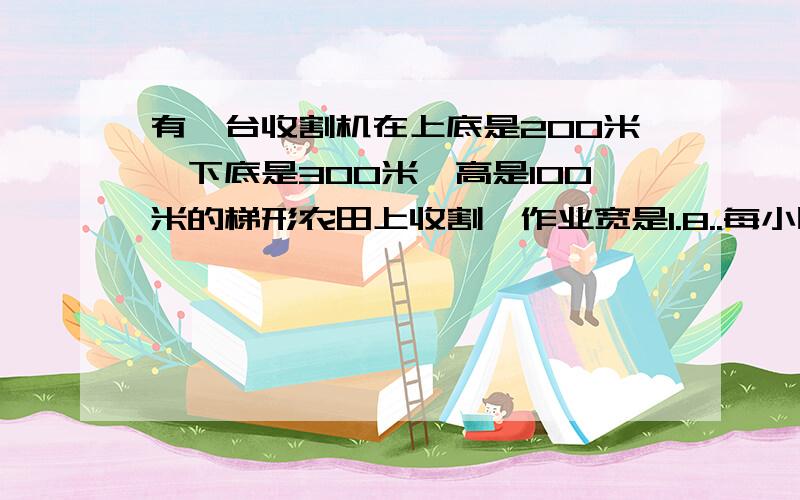 有一台收割机在上底是200米,下底是300米,高是100米的梯形农田上收割,作业宽是1.8..每小时行5千米.大约多少小时可以收割完这块地?急