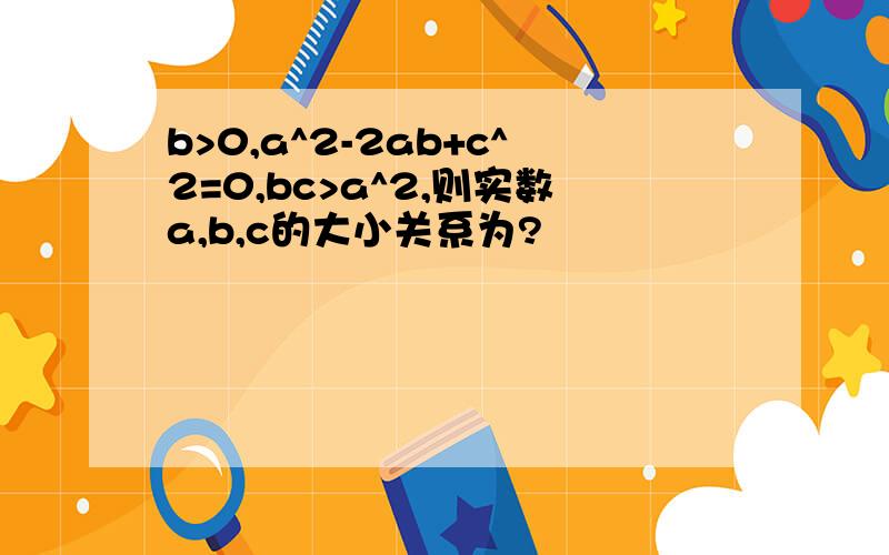 b>0,a^2-2ab+c^2=0,bc>a^2,则实数a,b,c的大小关系为?