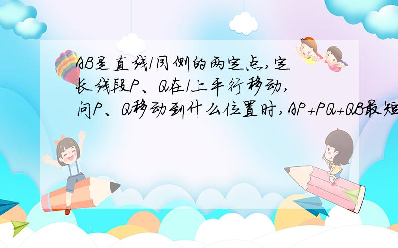 AB是直线l同侧的两定点,定长线段P、Q在l上平行移动,问P、Q移动到什么位置时,AP+PQ+QB最短?