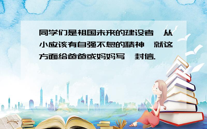 同学们是祖国未来的建设者,从小应该有自强不息的精神,就这方面给爸爸或妈妈写一封信.