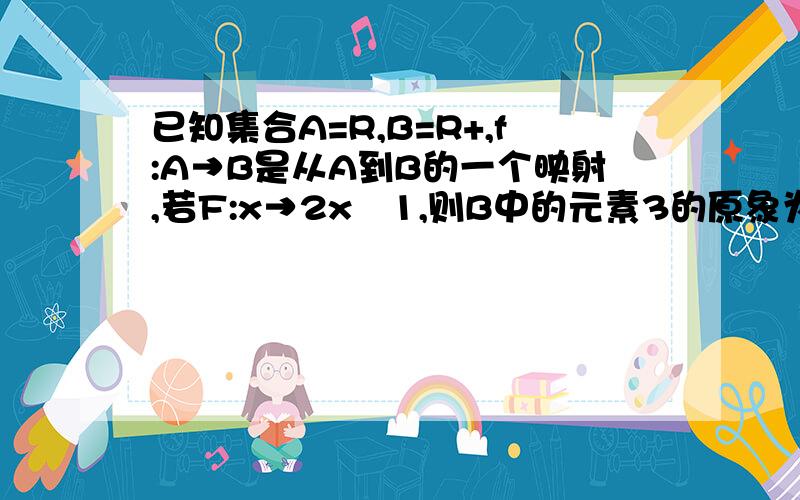 已知集合A=R,B=R+,f:A→B是从A到B的一个映射,若F:x→2x–1,则B中的元素3的原象为 要解答过程,谢谢,还已知集合A=R,B=R+,f:A→B是从A到B的一个映射,若F:x→2x–1,则B中的元素3的原象为要解答过程,谢谢,