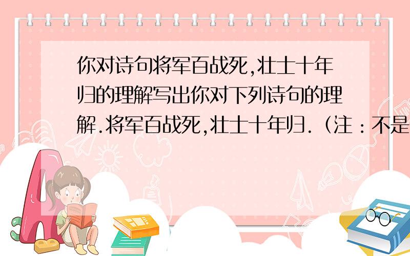 你对诗句将军百战死,壮士十年归的理解写出你对下列诗句的理解.将军百战死,壮士十年归.（注：不是让你写意思,要写意思干嘛费这劲问,可以运用一点意思,主要写理解,要短一点,大概是写表